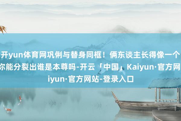 开yun体育网巩俐与替身同框！俩东谈主长得像一个模型刻的，你能分裂出谁是本尊吗-开云「中国」Kaiyun·官方网站-登录入口