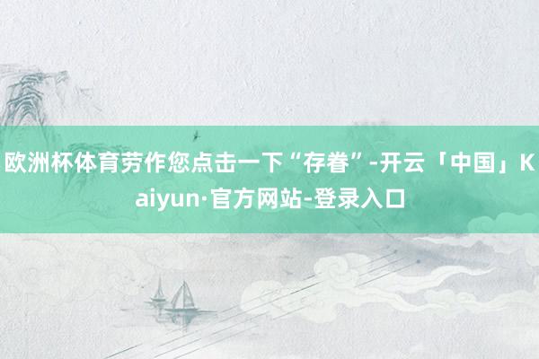 欧洲杯体育劳作您点击一下“存眷”-开云「中国」Kaiyun·官方网站-登录入口