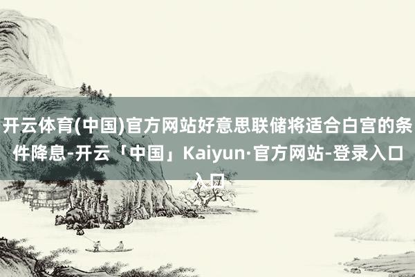 开云体育(中国)官方网站好意思联储将适合白宫的条件降息-开云「中国」Kaiyun·官方网站-登录入口