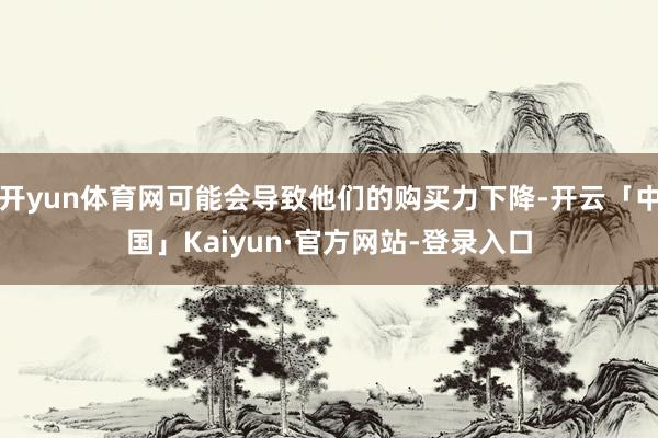 开yun体育网可能会导致他们的购买力下降-开云「中国」Kaiyun·官方网站-登录入口