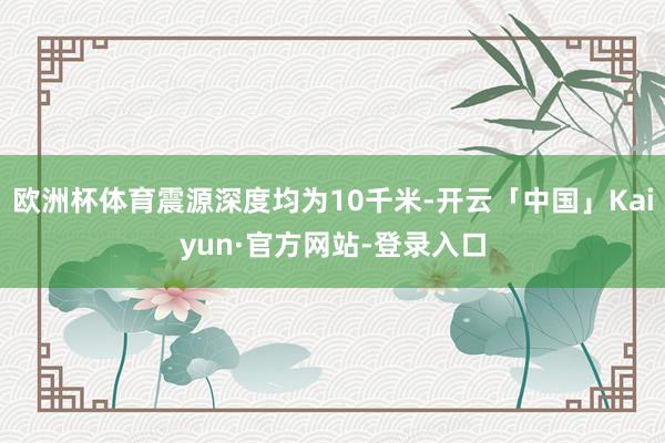 欧洲杯体育震源深度均为10千米-开云「中国」Kaiyun·官方网站-登录入口