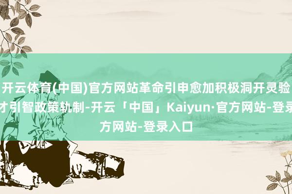开云体育(中国)官方网站革命引申愈加积极洞开灵验的引才引智政策轨制-开云「中国」Kaiyun·官方网站-登录入口