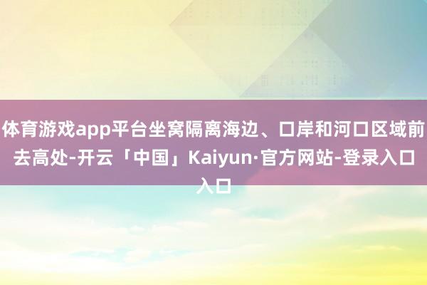 体育游戏app平台坐窝隔离海边、口岸和河口区域前去高处-开云「中国」Kaiyun·官方网站-登录入口