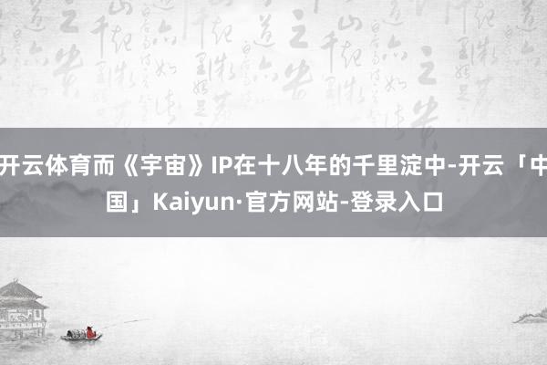 开云体育而《宇宙》IP在十八年的千里淀中-开云「中国」Kaiyun·官方网站-登录入口