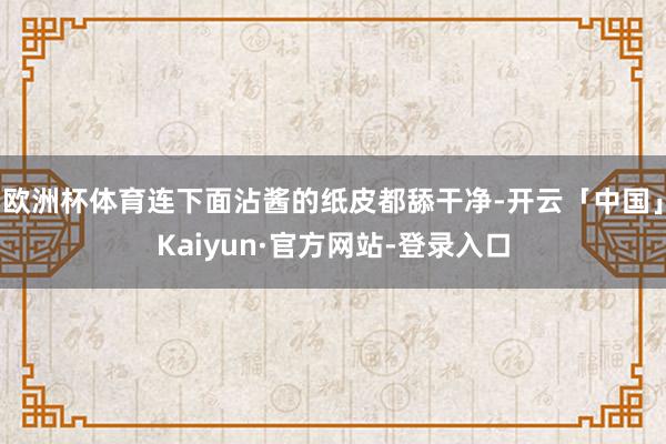 欧洲杯体育连下面沾酱的纸皮都舔干净-开云「中国」Kaiyun·官方网站-登录入口