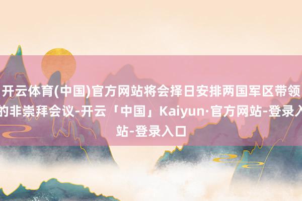 开云体育(中国)官方网站将会择日安排两国军区带领官的非崇拜会议-开云「中国」Kaiyun·官方网站-登录入口