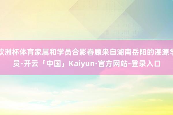 欧洲杯体育家属和学员合影眷顾来自湖南岳阳的湛源学员-开云「中国」Kaiyun·官方网站-登录入口