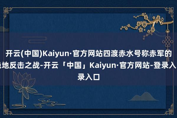 开云(中国)Kaiyun·官方网站四渡赤水号称赤军的绝地反击之战-开云「中国」Kaiyun·官方网站-登录入口