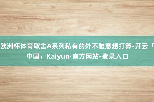 欧洲杯体育取舍A系列私有的外不雅意想打算-开云「中国」Kaiyun·官方网站-登录入口