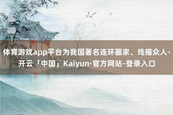 体育游戏app平台为我国著名连环画家、线描众人-开云「中国」Kaiyun·官方网站-登录入口