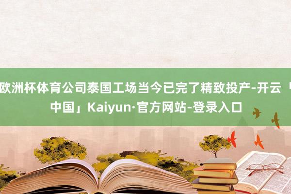 欧洲杯体育公司泰国工场当今已完了精致投产-开云「中国」Kaiyun·官方网站-登录入口