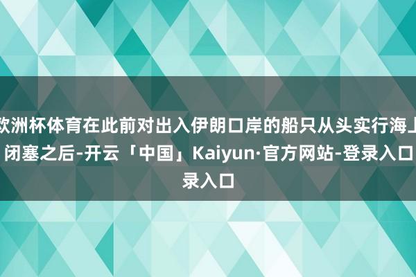欧洲杯体育在此前对出入伊朗口岸的船只从头实行海上闭塞之后-开云「中国」Kaiyun·官方网站-登录入口