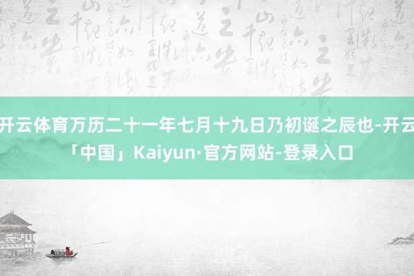 开云体育万历二十一年七月十九日乃初诞之辰也-开云「中国」Kaiyun·官方网站-登录入口