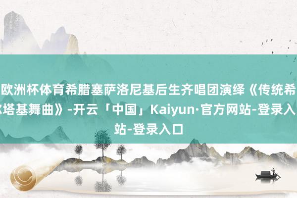 欧洲杯体育希腊塞萨洛尼基后生齐唱团演绎《传统希尔塔基舞曲》-开云「中国」Kaiyun·官方网站-登录入口