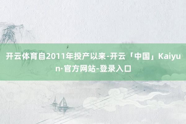 开云体育自2011年投产以来-开云「中国」Kaiyun·官方网站-登录入口