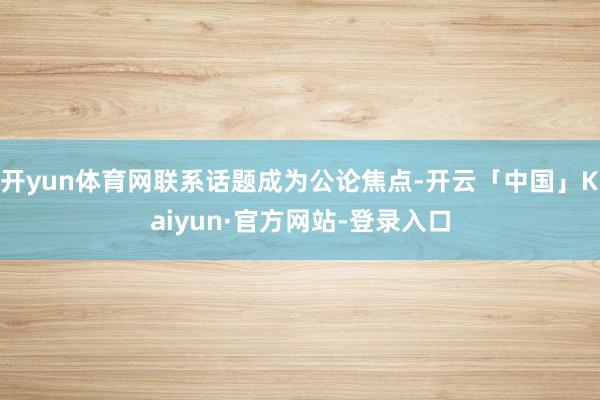 开yun体育网联系话题成为公论焦点-开云「中国」Kaiyun·官方网站-登录入口