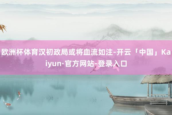 欧洲杯体育汉初政局或将血流如注-开云「中国」Kaiyun·官方网站-登录入口
