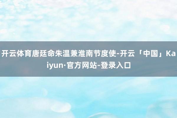 开云体育唐廷命朱温兼淮南节度使-开云「中国」Kaiyun·官方网站-登录入口