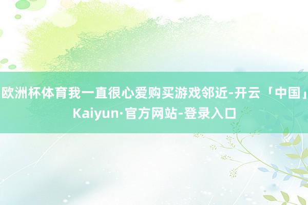 欧洲杯体育我一直很心爱购买游戏邻近-开云「中国」Kaiyun·官方网站-登录入口