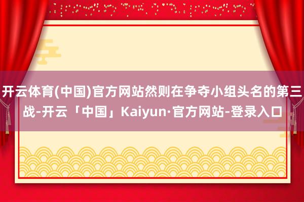 开云体育(中国)官方网站然则在争夺小组头名的第三战-开云「中国」Kaiyun·官方网站-登录入口