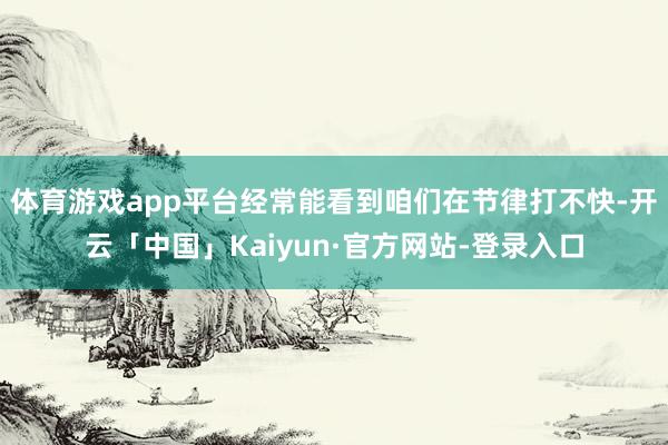 体育游戏app平台经常能看到咱们在节律打不快-开云「中国」Kaiyun·官方网站-登录入口
