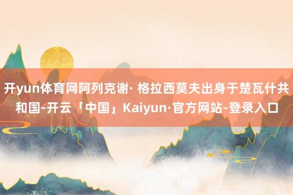 开yun体育网阿列克谢· 格拉西莫夫出身于楚瓦什共和国-开云「中国」Kaiyun·官方网站-登录入口