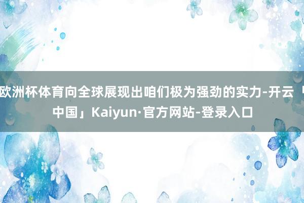 欧洲杯体育向全球展现出咱们极为强劲的实力-开云「中国」Kaiyun·官方网站-登录入口