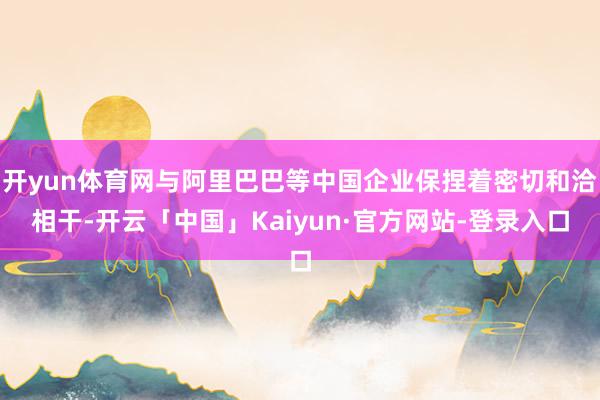 开yun体育网与阿里巴巴等中国企业保捏着密切和洽相干-开云「中国」Kaiyun·官方网站-登录入口