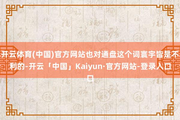 开云体育(中国)官方网站也对通盘这个词寰宇皆是不利的-开云「中国」Kaiyun·官方网站-登录入口