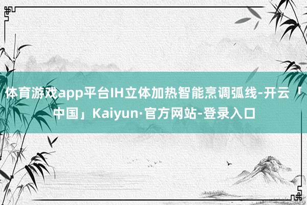 体育游戏app平台IH立体加热智能烹调弧线-开云「中国」Kaiyun·官方网站-登录入口