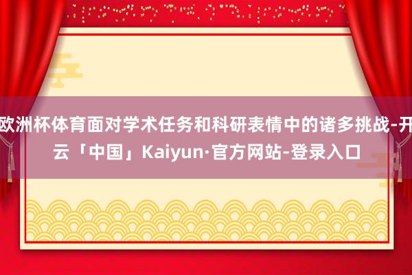 欧洲杯体育面对学术任务和科研表情中的诸多挑战-开云「中国」Kaiyun·官方网站-登录入口