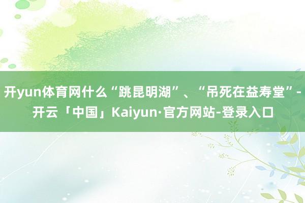 开yun体育网什么“跳昆明湖”、“吊死在益寿堂”-开云「中国」Kaiyun·官方网站-登录入口