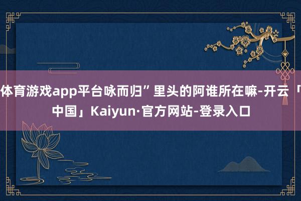 体育游戏app平台咏而归”里头的阿谁所在嘛-开云「中国」Kaiyun·官方网站-登录入口