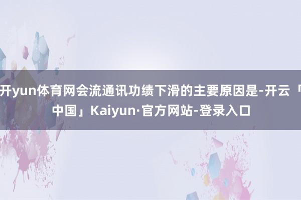 开yun体育网会流通讯功绩下滑的主要原因是-开云「中国」Kaiyun·官方网站-登录入口