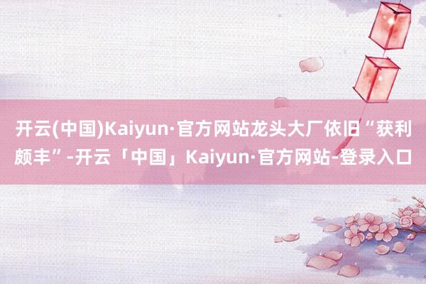 开云(中国)Kaiyun·官方网站龙头大厂依旧“获利颇丰”-开云「中国」Kaiyun·官方网站-登录入口