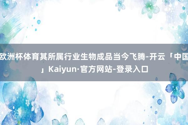 欧洲杯体育其所属行业生物成品当今飞腾-开云「中国」Kaiyun·官方网站-登录入口