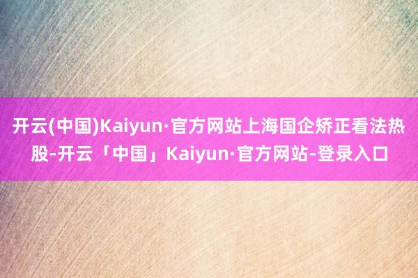 开云(中国)Kaiyun·官方网站上海国企矫正看法热股-开云「中国」Kaiyun·官方网站-登录入口