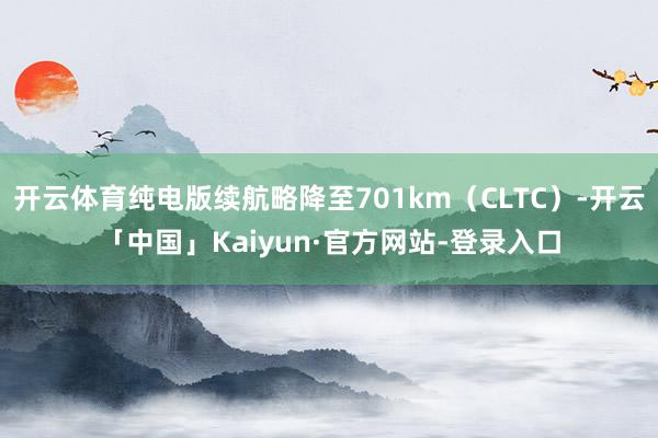 开云体育纯电版续航略降至701km(CLTC)-开云「中国」Kaiyun·官方网站-登录入口