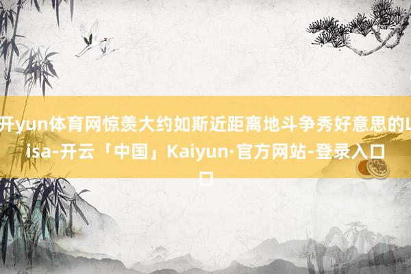 开yun体育网惊羡大约如斯近距离地斗争秀好意思的Lisa-开云「中国」Kaiyun·官方网站-登录入口