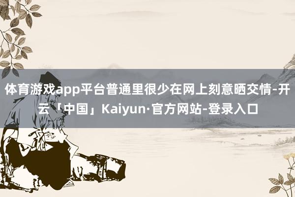 体育游戏app平台普通里很少在网上刻意晒交情-开云「中国」Kaiyun·官方网站-登录入口