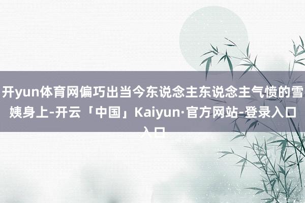 开yun体育网偏巧出当今东说念主东说念主气愤的雪姨身上-开云「中国」Kaiyun·官方网站-登录入口
