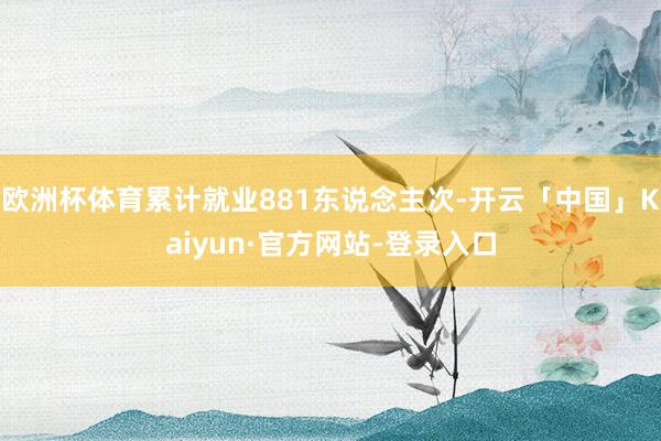 欧洲杯体育累计就业881东说念主次-开云「中国」Kaiyun·官方网站-登录入口