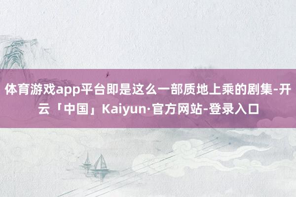 体育游戏app平台即是这么一部质地上乘的剧集-开云「中国」Kaiyun·官方网站-登录入口