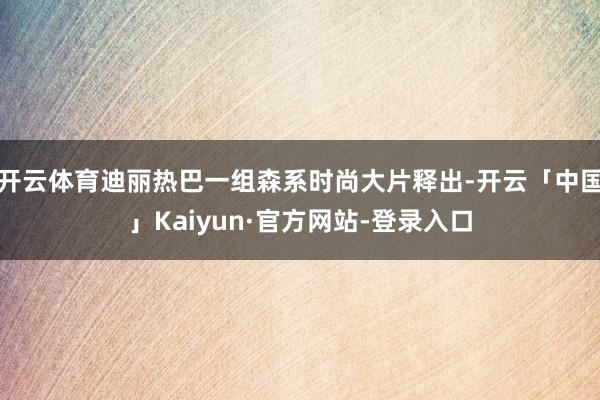 开云体育迪丽热巴一组森系时尚大片释出-开云「中国」Kaiyun·官方网站-登录入口