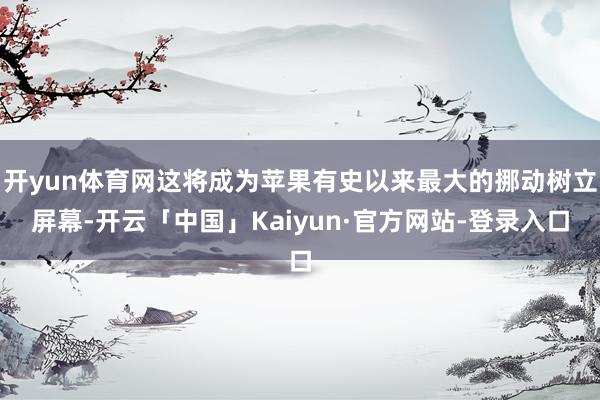 开yun体育网这将成为苹果有史以来最大的挪动树立屏幕-开云「中国」Kaiyun·官方网站-登录入口