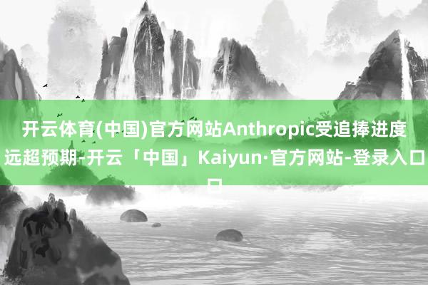 开云体育(中国)官方网站Anthropic受追捧进度远超预期-开云「中国」Kaiyun·官方网站-登录入口