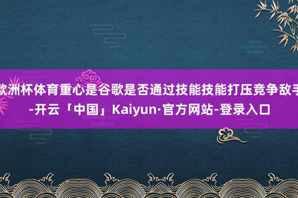 欧洲杯体育重心是谷歌是否通过技能技能打压竞争敌手-开云「中国」Kaiyun·官方网站-登录入口