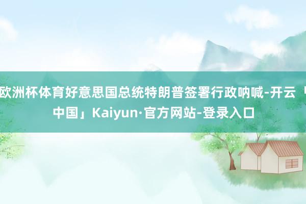 欧洲杯体育好意思国总统特朗普签署行政呐喊-开云「中国」Kaiyun·官方网站-登录入口