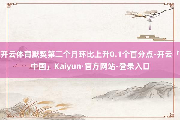开云体育默契第二个月环比上升0.1个百分点-开云「中国」Kaiyun·官方网站-登录入口