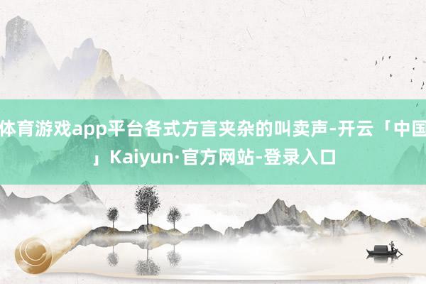 体育游戏app平台各式方言夹杂的叫卖声-开云「中国」Kaiyun·官方网站-登录入口
